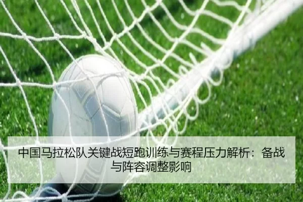 中国马拉松队关键战短跑训练与赛程压力解析：备战与阵容调整影响